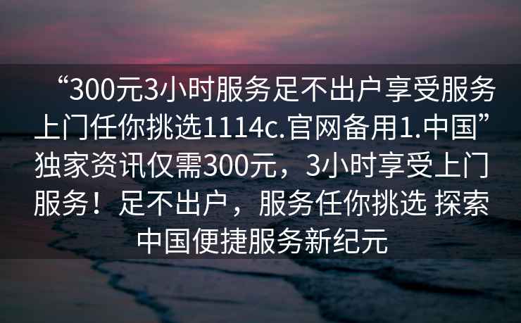 “300元3小時服務足不出戶享受服務上門任你挑選1114c.官網備用1.中國”獨家資訊僅需300元，3小時享受上門服務！足不出戶，服務任你挑選 探索中國便捷服務新紀元
