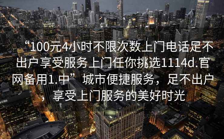 “100元4小時不限次數上門電話足不出戶享受服務上門任你挑選1114d.官網備用1.中”城市便捷服務，足不出戶，享受上門服務的美好時光