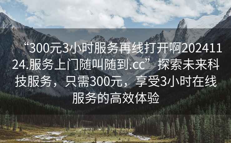 “300元3小時服務再線打開啊20241124.服務上門隨叫隨到.cc”探索未來科技服務，只需300元，享受3小時在線服務的高效體驗
