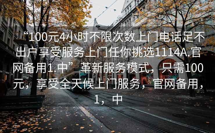 “100元4小時不限次數上門電話足不出戶享受服務上門任你挑選1114A.官網備用1.中”革新服務模式，只需100元，享受全天候上門服務，官網備用，1，中