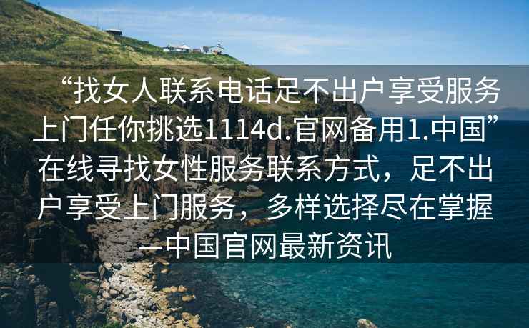 “找女人聯(lián)系電話足不出戶享受服務(wù)上門(mén)任你挑選1114d.官網(wǎng)備用1.中國(guó)”在線尋找女性服務(wù)聯(lián)系方式，足不出戶享受上門(mén)服務(wù)，多樣選擇盡在掌握—中國(guó)官網(wǎng)最新資訊