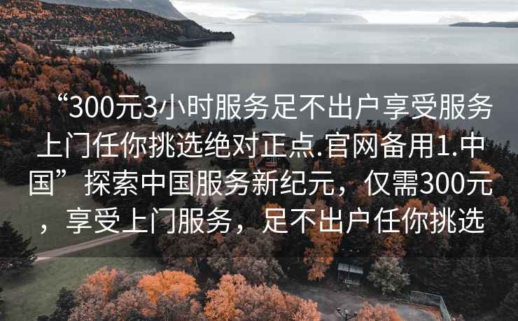 “300元3小時服務足不出戶享受服務上門任你挑選絕對正點.官網備用1.中國”探索中國服務新紀元，僅需300元，享受上門服務，足不出戶任你挑選