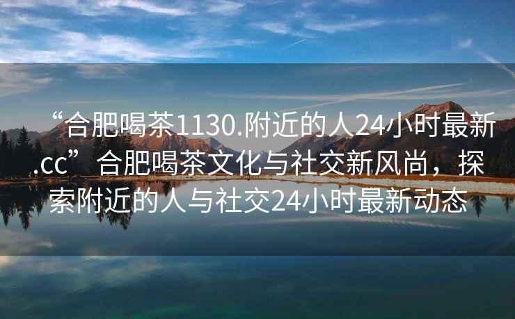 “合肥喝茶1130.附近的人24小時最新.cc”合肥喝茶文化與社交新風尚，探索附近的人與社交24小時最新動態