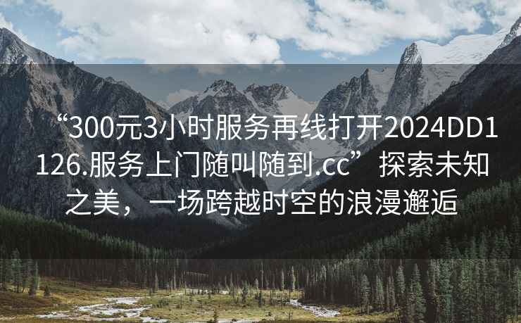 “300元3小時服務再線打開2024DD1126.服務上門隨叫隨到.cc”探索未知之美，一場跨越時空的浪漫邂逅