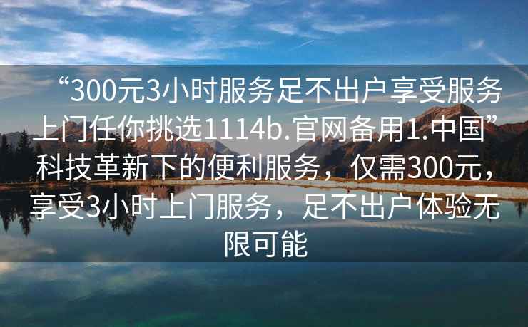 “300元3小時服務(wù)足不出戶享受服務(wù)上門任你挑選1114b.官網(wǎng)備用1.中國”科技革新下的便利服務(wù)，僅需300元，享受3小時上門服務(wù)，足不出戶體驗(yàn)無限可能