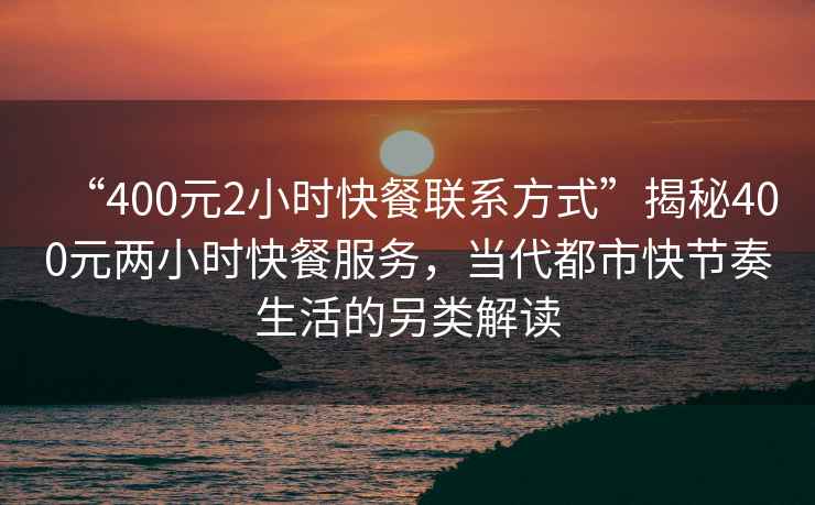 “400元2小時快餐聯系方式”揭秘400元兩小時快餐服務，當代都市快節奏生活的另類解讀