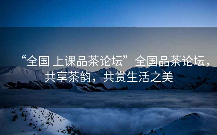 “全國 上課品茶論壇”全國品茶論壇，共享茶韻，共賞生活之美