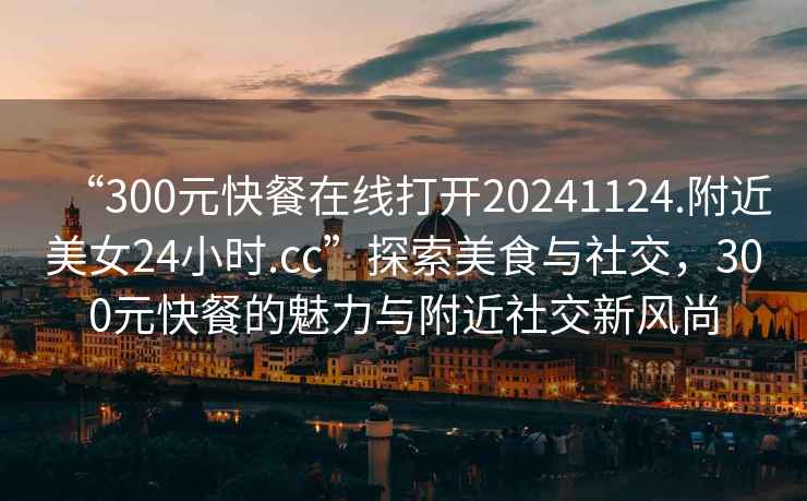 “300元快餐在線打開(kāi)20241124.附近美女24小時(shí).cc”探索美食與社交，300元快餐的魅力與附近社交新風(fēng)尚
