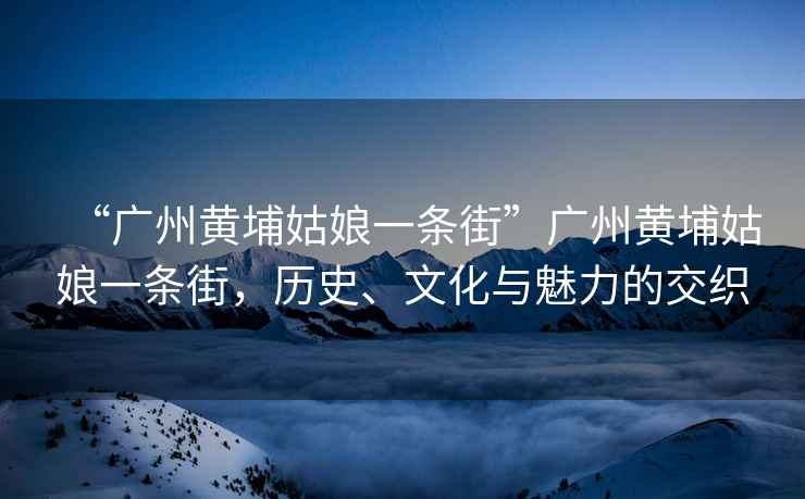 “廣州黃埔姑娘一條街”廣州黃埔姑娘一條街，歷史、文化與魅力的交織