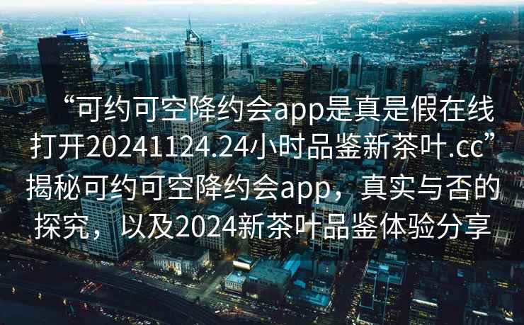 “可約可空降約會app是真是假在線打開20241124.24小時品鑒新茶葉.cc”揭秘可約可空降約會app，真實與否的探究，以及2024新茶葉品鑒體驗分享