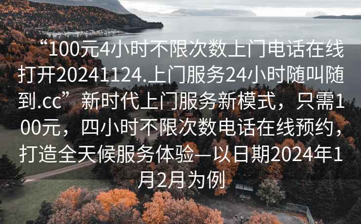 “100元4小時不限次數上門電話在線打開20241124.上門服務24小時隨叫隨到.cc”新時代上門服務新模式，只需100元，四小時不限次數電話在線預約，打造全天候服務體驗—以日期2024年1月2月為例