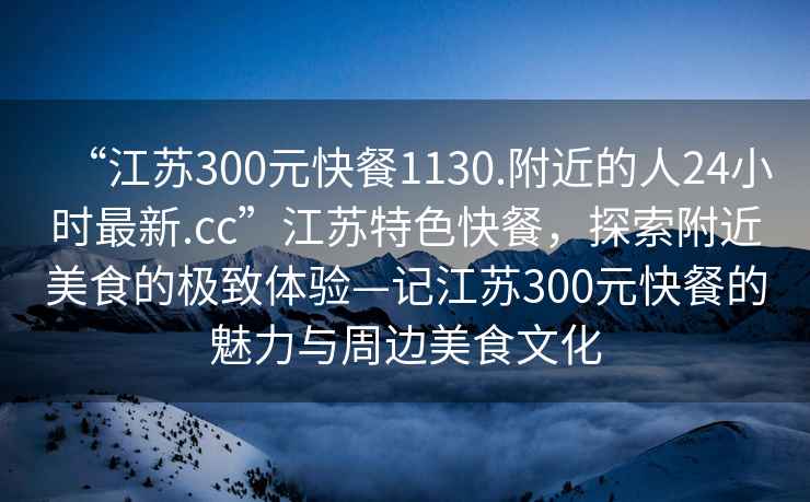 “江蘇300元快餐1130.附近的人24小時(shí)最新.cc”江蘇特色快餐，探索附近美食的極致體驗(yàn)—記江蘇300元快餐的魅力與周邊美食文化