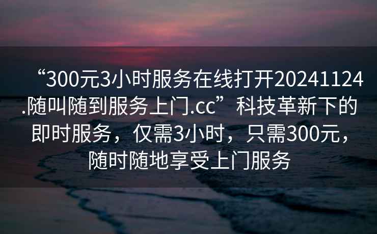 “300元3小時服務在線打開20241124.隨叫隨到服務上門.cc”科技革新下的即時服務，僅需3小時，只需300元，隨時隨地享受上門服務