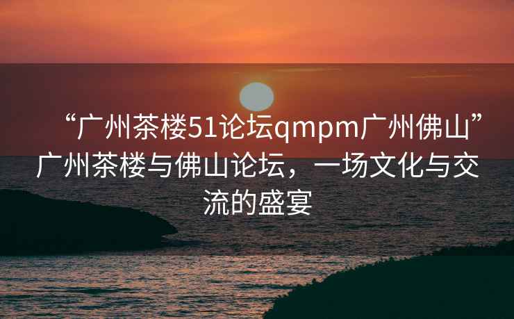 “廣州茶樓51論壇qmpm廣州佛山”廣州茶樓與佛山論壇，一場文化與交流的盛宴