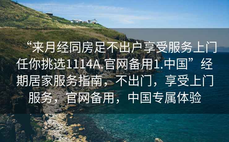 “來月經同房足不出戶享受服務上門任你挑選1114A.官網備用1.中國”經期居家服務指南，不出門，享受上門服務，官網備用，中國專屬體驗