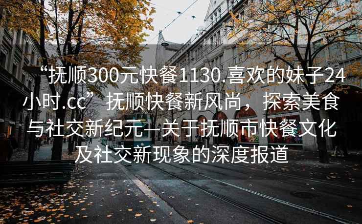 “撫順300元快餐1130.喜歡的妹子24小時(shí).cc”撫順快餐新風(fēng)尚，探索美食與社交新紀(jì)元—關(guān)于撫順市快餐文化及社交新現(xiàn)象的深度報(bào)道