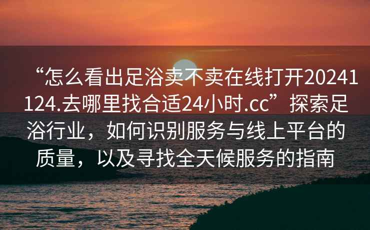 “怎么看出足浴賣不賣在線打開20241124.去哪里找合適24小時.cc”探索足浴行業，如何識別服務與線上平臺的質量，以及尋找全天候服務的指南