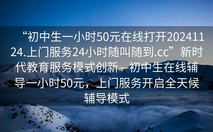 “初中生一小時50元在線打開20241124.上門服務24小時隨叫隨到.cc”新時代教育服務模式創新—初中生在線輔導一小時50元，上門服務開啟全天候輔導模式
