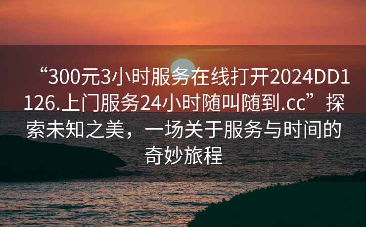 “300元3小時服務(wù)在線打開2024DD1126.上門服務(wù)24小時隨叫隨到.cc”探索未知之美，一場關(guān)于服務(wù)與時間的奇妙旅程