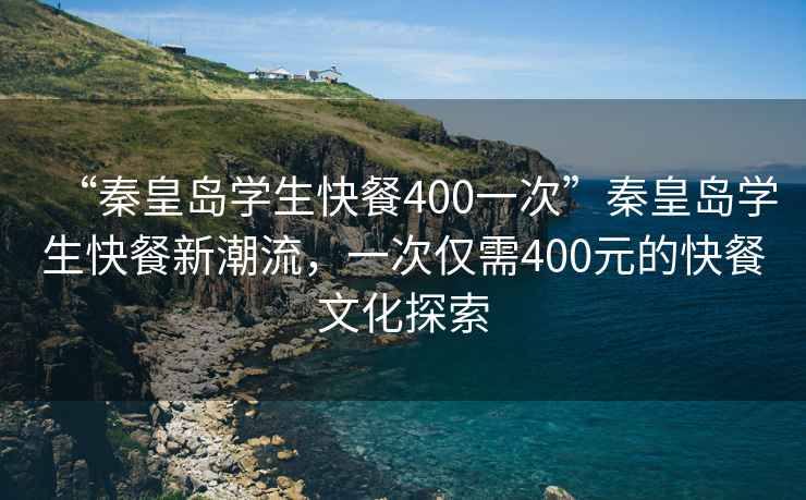 “秦皇島學生快餐400一次”秦皇島學生快餐新潮流，一次僅需400元的快餐文化探索