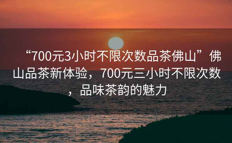 “700元3小時不限次數品茶佛山”佛山品茶新體驗，700元三小時不限次數，品味茶韻的魅力