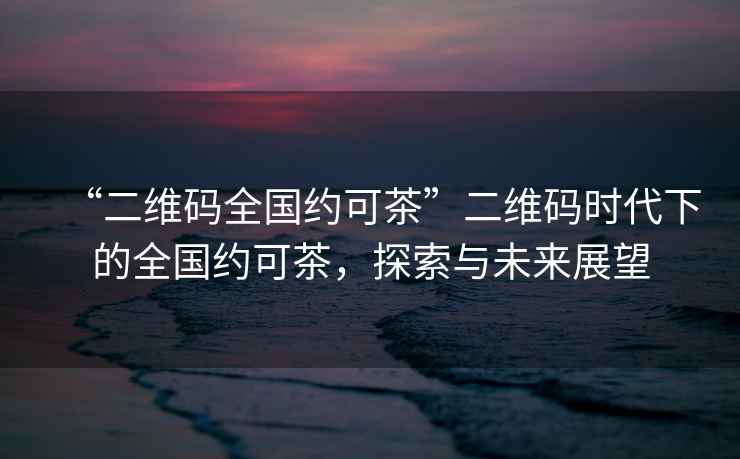 “二維碼全國約可茶”二維碼時代下的全國約可茶，探索與未來展望