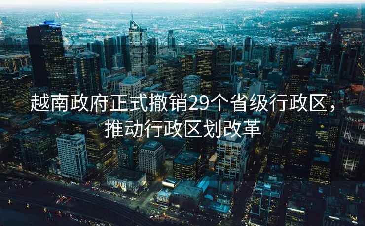越南政府正式撤銷29個省級行政區，推動行政區劃改革