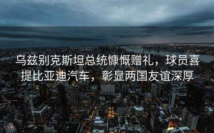 烏茲別克斯坦總統慷慨贈禮，球員喜提比亞迪汽車，彰顯兩國友誼深厚