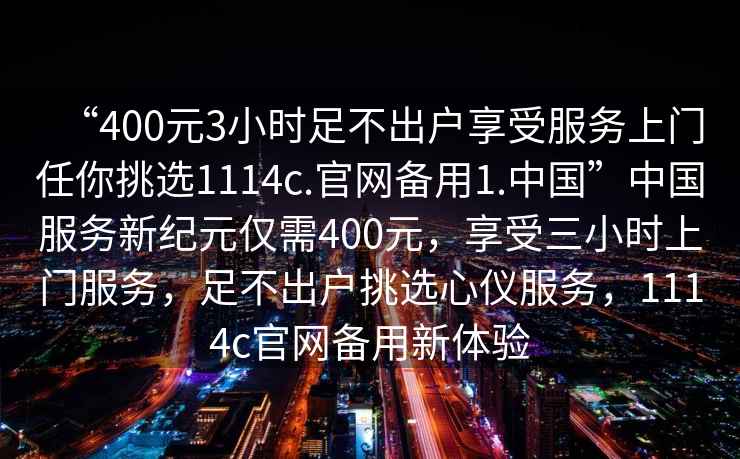 “400元3小時足不出戶享受服務上門任你挑選1114c.官網備用1.中國”中國服務新紀元僅需400元，享受三小時上門服務，足不出戶挑選心儀服務，1114c官網備用新體驗