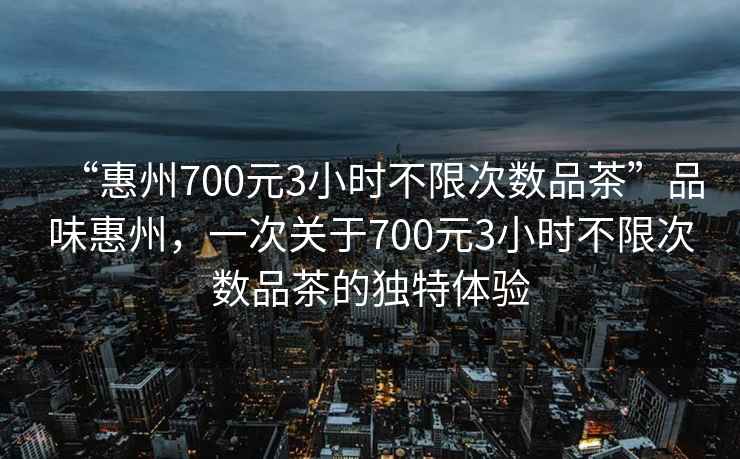 “惠州700元3小時不限次數品茶”品味惠州，一次關于700元3小時不限次數品茶的獨特體驗