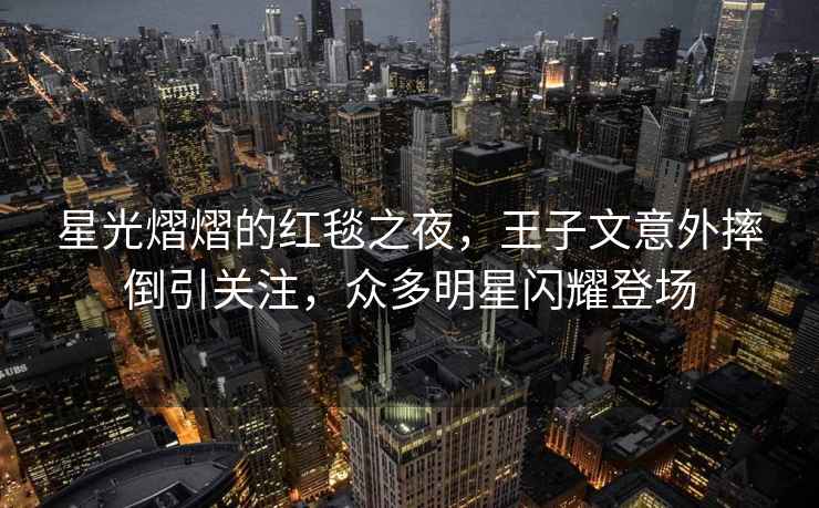 星光熠熠的紅毯之夜，王子文意外摔倒引關(guān)注，眾多明星閃耀登場(chǎng)