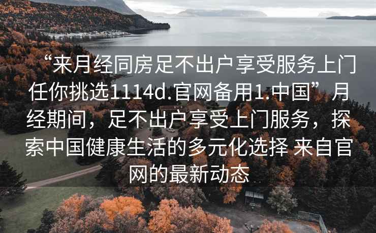 “來月經同房足不出戶享受服務上門任你挑選1114d.官網備用1.中國”月經期間，足不出戶享受上門服務，探索中國健康生活的多元化選擇 來自官網的最新動態