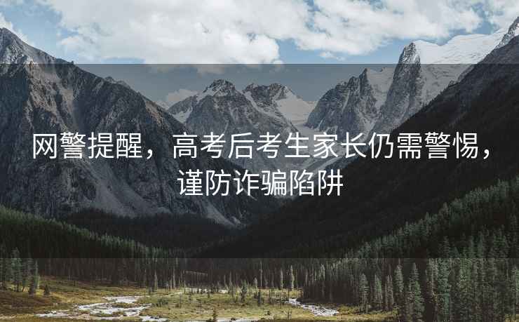 網警提醒，高考后考生家長仍需警惕，謹防詐騙陷阱