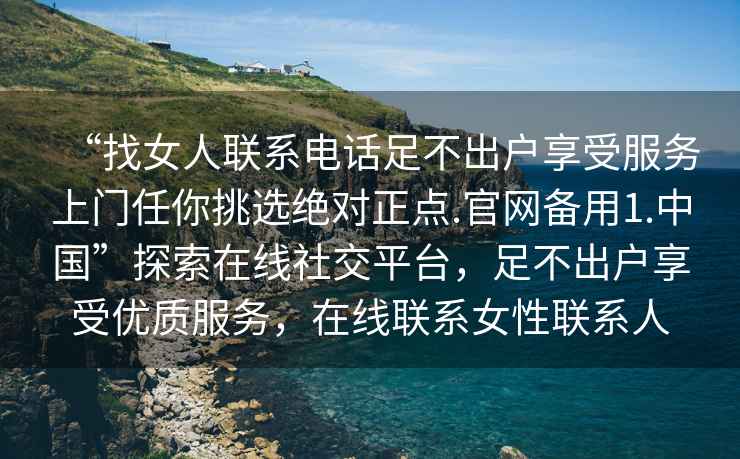 “找女人聯系電話足不出戶享受服務上門任你挑選絕對正點.官網備用1.中國”探索在線社交平臺，足不出戶享受優質服務，在線聯系女性聯系人