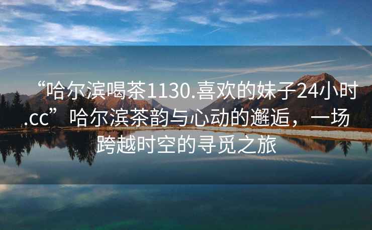 “哈爾濱喝茶1130.喜歡的妹子24小時.cc”哈爾濱茶韻與心動的邂逅，一場跨越時空的尋覓之旅