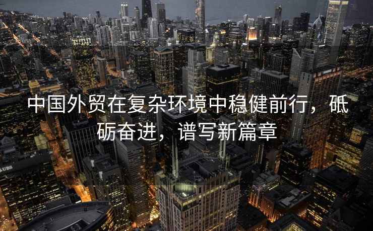 中國外貿在復雜環境中穩健前行，砥礪奮進，譜寫新篇章