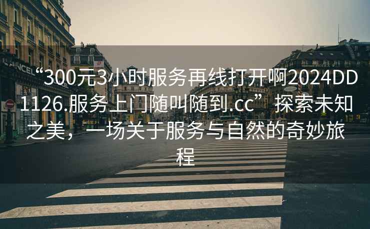 “300元3小時服務(wù)再線打開啊2024DD1126.服務(wù)上門隨叫隨到.cc”探索未知之美，一場關(guān)于服務(wù)與自然的奇妙旅程