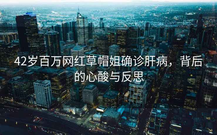42歲百萬網紅草帽姐確診肝病，背后的心酸與反思