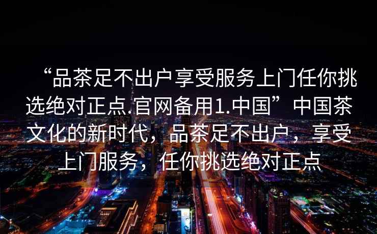 “品茶足不出戶享受服務(wù)上門任你挑選絕對(duì)正點(diǎn).官網(wǎng)備用1.中國(guó)”中國(guó)茶文化的新時(shí)代，品茶足不出戶，享受上門服務(wù)，任你挑選絕對(duì)正點(diǎn)