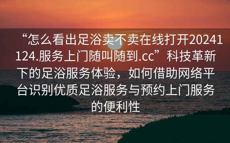 “怎么看出足浴賣不賣在線打開20241124.服務上門隨叫隨到.cc”科技革新下的足浴服務體驗，如何借助網絡平臺識別優質足浴服務與預約上門服務的便利性