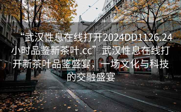“武漢性息在線打開2024DD1126.24小時品鑒新茶葉.cc”武漢性息在線打開新茶葉品鑒盛宴，一場文化與科技的交融盛宴