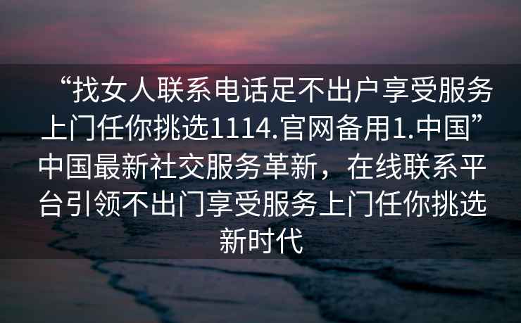 “找女人聯系電話足不出戶享受服務上門任你挑選1114.官網備用1.中國”中國最新社交服務革新，在線聯系平臺引領不出門享受服務上門任你挑選新時代