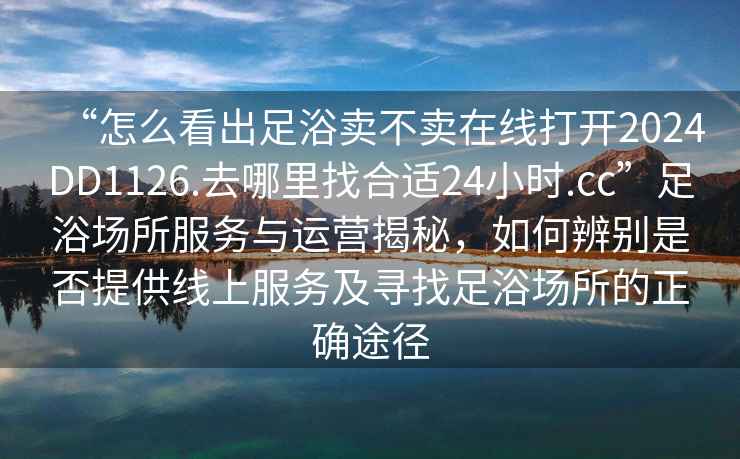 “怎么看出足浴賣不賣在線打開2024DD1126.去哪里找合適24小時.cc”足浴場所服務與運營揭秘，如何辨別是否提供線上服務及尋找足浴場所的正確途徑