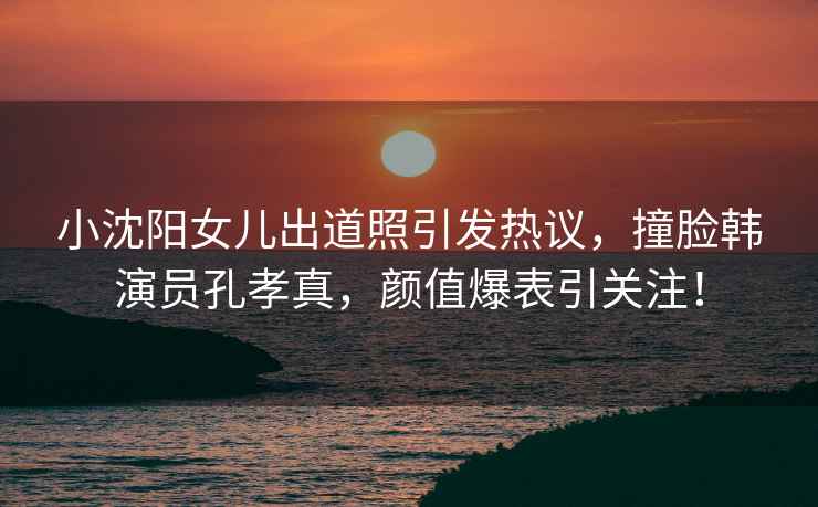 小沈陽女兒出道照引發(fā)熱議，撞臉韓演員孔孝真，顏值爆表引關(guān)注！