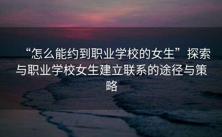 “怎么能約到職業學校的女生”探索與職業學校女生建立聯系的途徑與策略