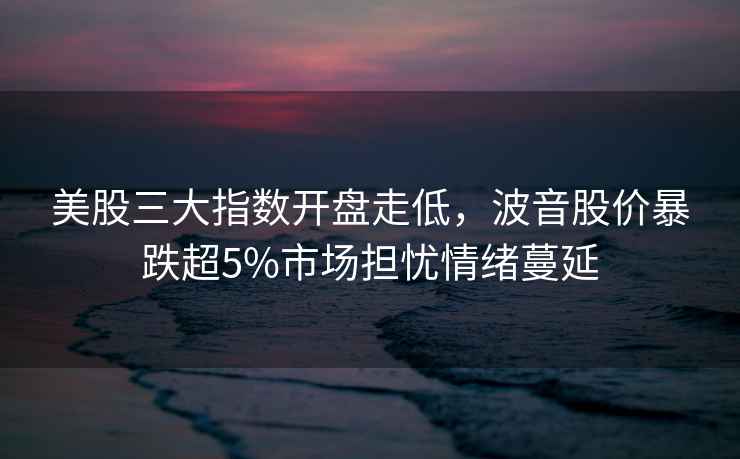 美股三大指數開盤走低，波音股價暴跌超5%市場擔憂情緒蔓延