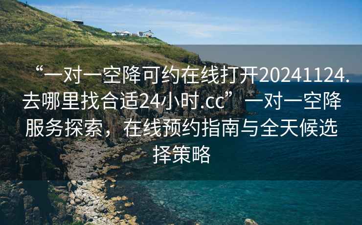 “一對一空降可約在線打開20241124.去哪里找合適24小時.cc”一對一空降服務探索，在線預約指南與全天候選擇策略