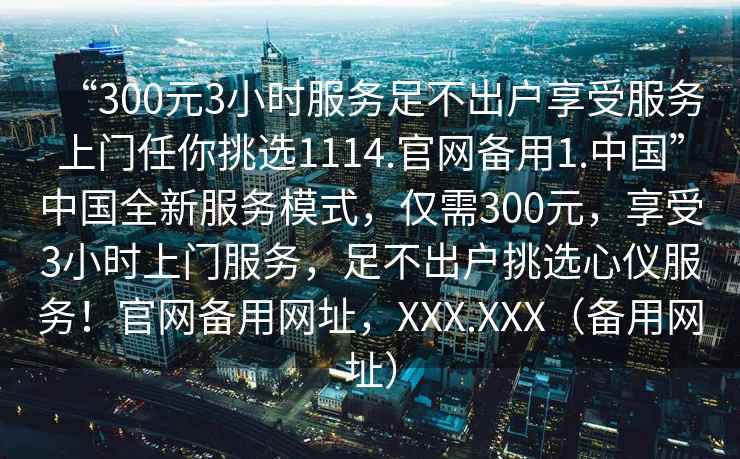 “300元3小時服務足不出戶享受服務上門任你挑選1114.官網備用1.中國”中國全新服務模式，僅需300元，享受3小時上門服務，足不出戶挑選心儀服務！官網備用網址，XXX.XXX（備用網址）
