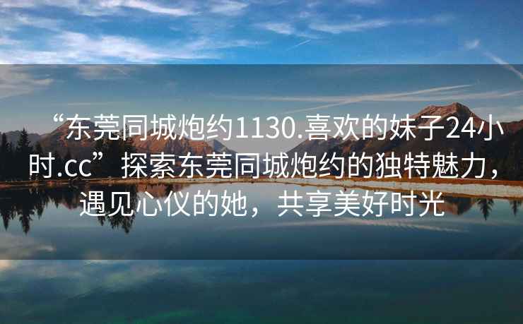 “東莞同城炮約1130.喜歡的妹子24小時.cc”探索東莞同城炮約的獨特魅力，遇見心儀的她，共享美好時光