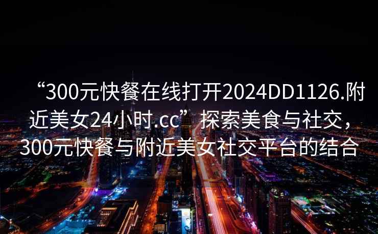 “300元快餐在線打開2024DD1126.附近美女24小時.cc”探索美食與社交，300元快餐與附近美女社交平臺的結合